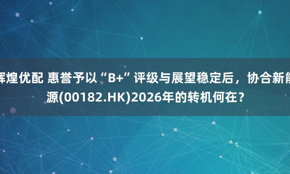 辉煌优配 惠誉予以“B+”评级与展望稳定后，协合新能源(00182.HK)2026年的转机何在？