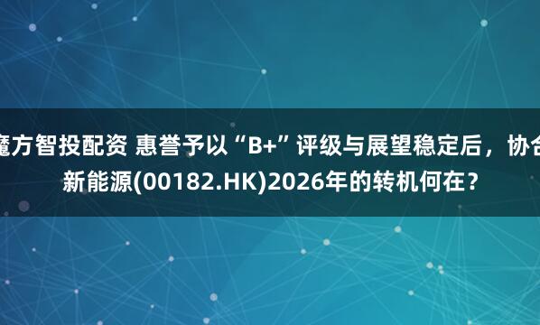 魔方智投配资 惠誉予以“B+”评级与展望稳定后，协合新能源(00182.HK)2026年的转机何在？