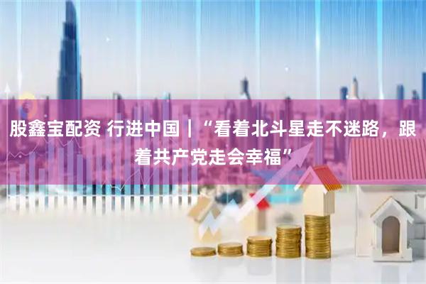 股鑫宝配资 行进中国｜“看着北斗星走不迷路，跟着共产党走会幸福”