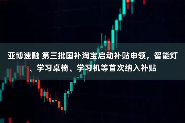 亚博速融 第三批国补淘宝启动补贴申领，智能灯、学习桌椅、学习机等首次纳入补贴