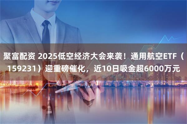 聚富配资 2025低空经济大会来袭！通用航空ETF（159231）迎重磅催化，近10日吸金超6000万元