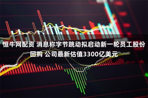 恒牛网配资 消息称字节跳动拟启动新一轮员工股份回购 公司最新估值3300亿美元