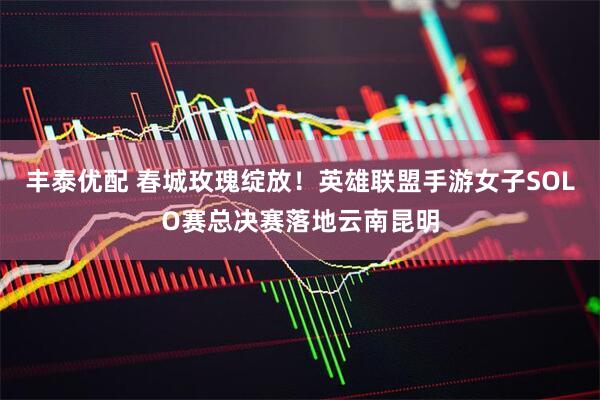 丰泰优配 春城玫瑰绽放！英雄联盟手游女子SOLO赛总决赛落地云南昆明