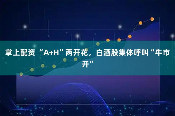 掌上配资 “A+H”两开花，白酒股集体呼叫“牛市开”