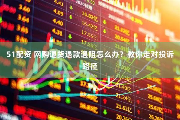 51配资 网购退货退款遇阻怎么办？教你走对投诉路径