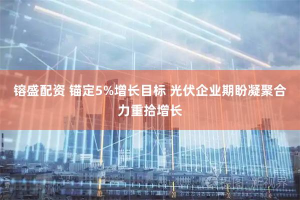 镕盛配资 锚定5%增长目标 光伏企业期盼凝聚合力重拾增长