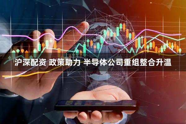 沪深配资 政策助力 半导体公司重组整合升温