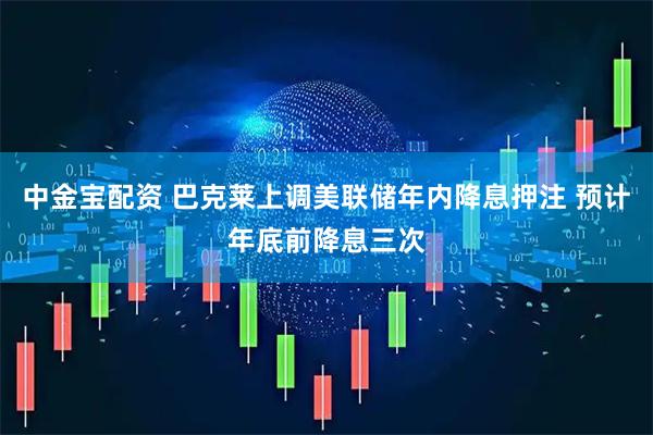 中金宝配资 巴克莱上调美联储年内降息押注 预计年底前降息三次