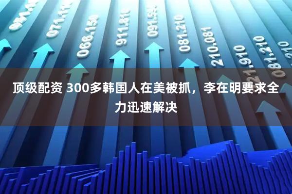 顶级配资 300多韩国人在美被抓，李在明要求全力迅速解决