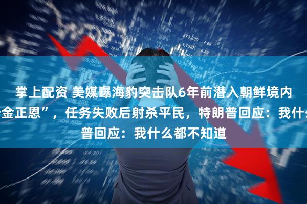 掌上配资 美媒曝海豹突击队6年前潜入朝鲜境内执行“监听金正恩”，任务失败后射杀平民，特朗普回应：我什么都不知道