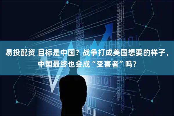 易投配资 目标是中国？战争打成美国想要的样子，中国最终也会成“受害者”吗？