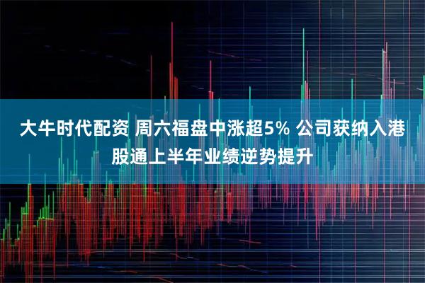大牛时代配资 周六福盘中涨超5% 公司获纳入港股通上半年业绩逆势提升