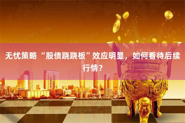 无忧策略 “股债跷跷板”效应明显，如何看待后续行情？