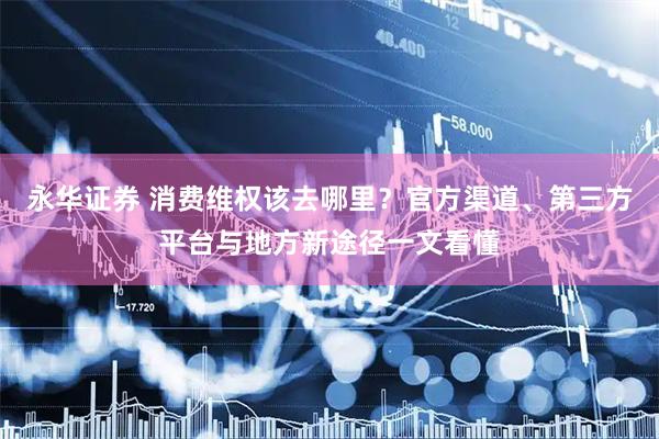永华证券 消费维权该去哪里？官方渠道、第三方平台与地方新途径一文看懂