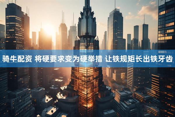 骑牛配资 将硬要求变为硬举措 让铁规矩长出铁牙齿