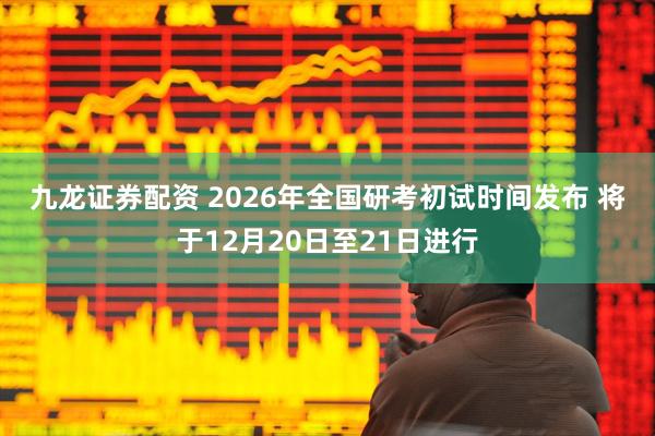 九龙证券配资 2026年全国研考初试时间发布 将于12月20日至21日进行
