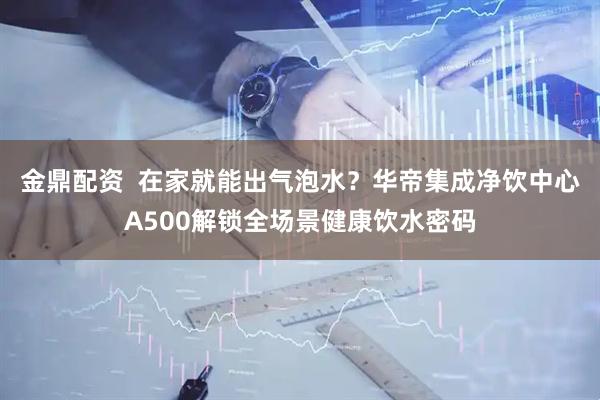金鼎配资  在家就能出气泡水？华帝集成净饮中心A500解锁全场景健康饮水密码