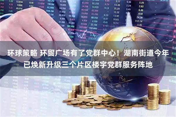 环球策略 环贸广场有了党群中心！湖南街道今年已焕新升级三个片区楼宇党群服务阵地