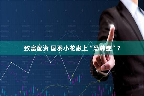 致富配资 国羽小花患上“恐韩症”？