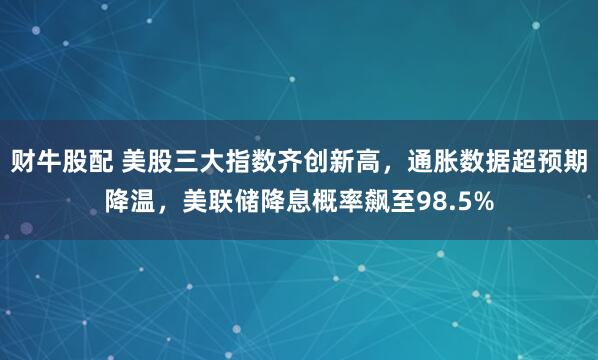 财牛股配 美股三大指数齐创新高，通胀数据超预期降温，美联储降息概率飙至98.5%