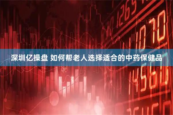 深圳亿操盘 如何帮老人选择适合的中药保健品