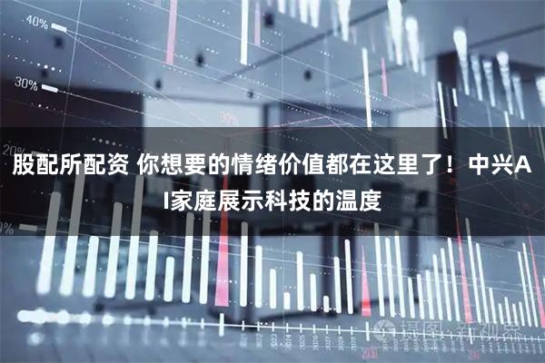 股配所配资 你想要的情绪价值都在这里了！中兴AI家庭展示科技的温度