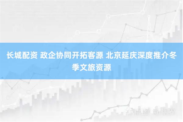 长城配资 政企协同开拓客源 北京延庆深度推介冬季文旅资源