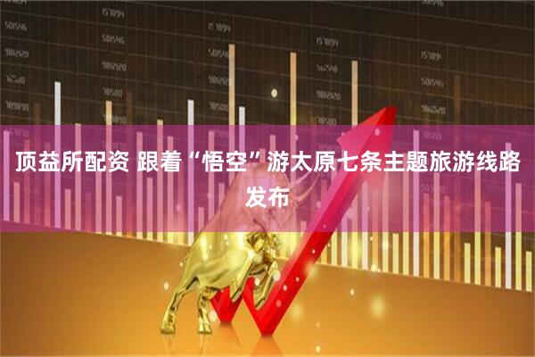 顶益所配资 跟着“悟空”游太原七条主题旅游线路发布
