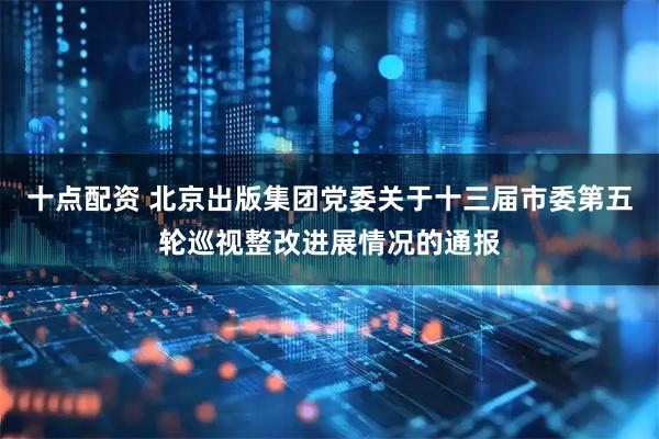 十点配资 北京出版集团党委关于十三届市委第五轮巡视整改进展情况的通报