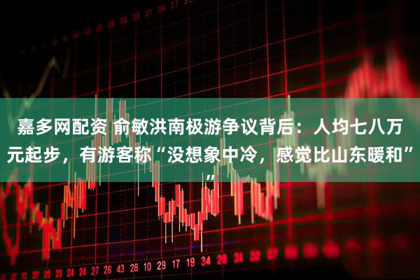 嘉多网配资 俞敏洪南极游争议背后：人均七八万元起步，有游客称“没想象中冷，感觉比山东暖和”