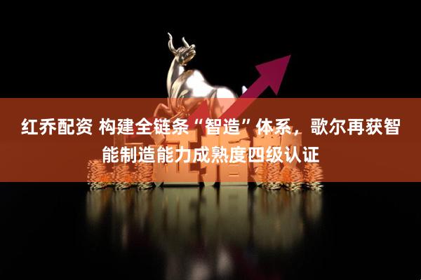 红乔配资 构建全链条“智造”体系，歌尔再获智能制造能力成熟度四级认证