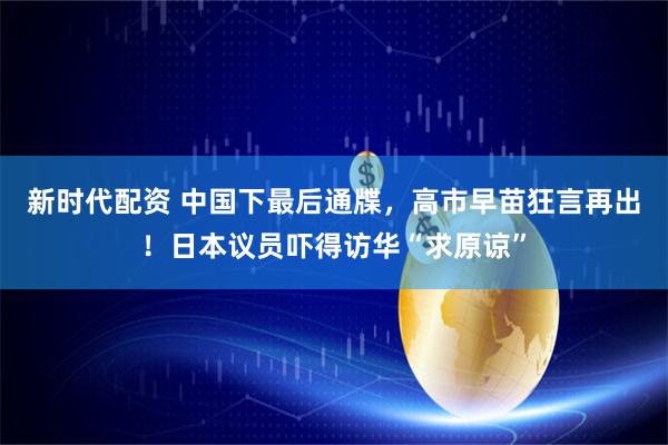新时代配资 中国下最后通牒，高市早苗狂言再出！日本议员吓得访华“求原谅”