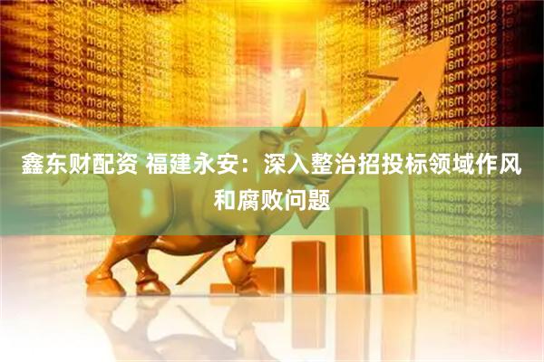 鑫东财配资 福建永安：深入整治招投标领域作风和腐败问题