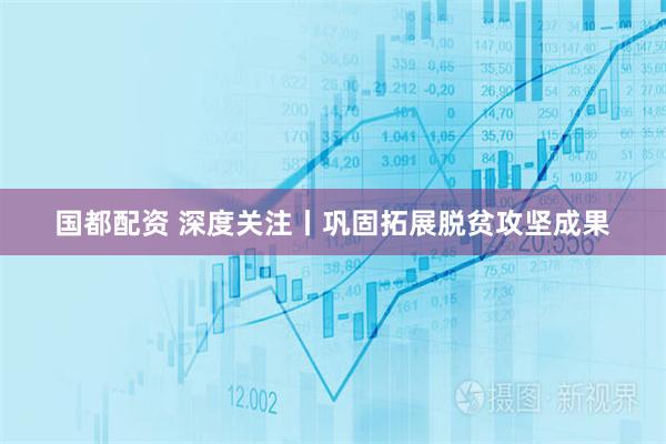 国都配资 深度关注丨巩固拓展脱贫攻坚成果