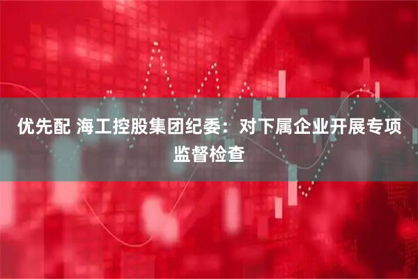 优先配 海工控股集团纪委：对下属企业开展专项监督检查