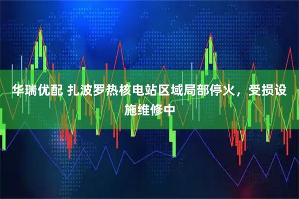 华瑞优配 扎波罗热核电站区域局部停火，受损设施维修中