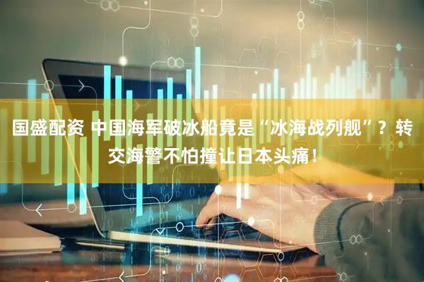 国盛配资 中国海军破冰船竟是“冰海战列舰”？转交海警不怕撞让日本头痛！
