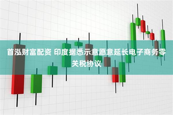 首泓财富配资 印度据悉示意愿意延长电子商务零关税协议