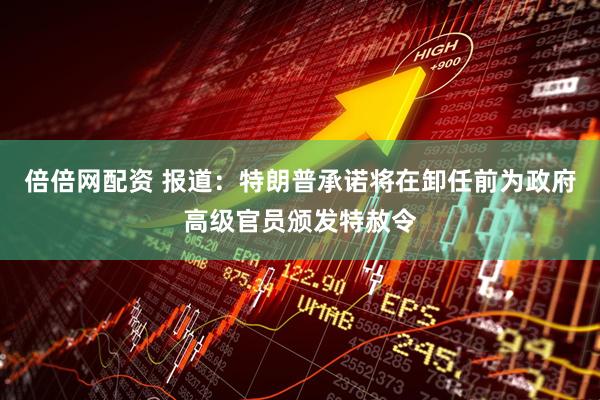 倍倍网配资 报道：特朗普承诺将在卸任前为政府高级官员颁发特赦令